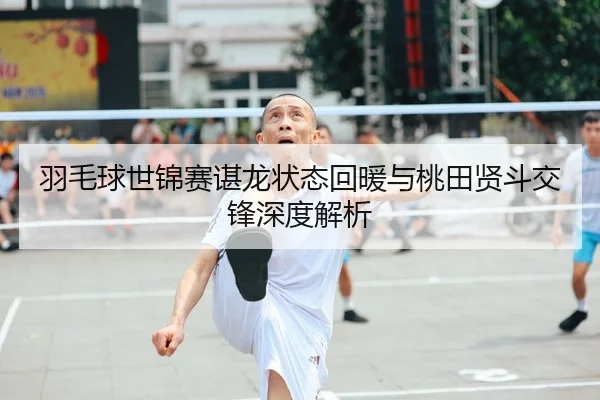 羽毛球世锦赛谌龙状态回暖与桃田贤斗交锋深度解析